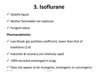 3. Isoflurane
 Volatile liquid
 Neither flammable nor explosive
 Pungent odour
Pharmacokinetics
 Low blood: gas partition coefficient, lower than that of
halothane (1.4)
 Induction & recovery are relatively rapid
 ˃99% excreted unchanged in lungs
 Does not appear to be mutagenic, teratogenic or carcinogenic
9/21/2018 79Dr.Kiprop J.
 