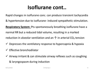 Isoflurane cont..
Rapid changes in isoflurane conc. can produce transient tachycardia
& hypertension due to isoflurane- induced sympathetic stimulation.
Respiratory System: Pts spontaneously breathing isoflurane have a
normal RR but a reduced tidal volume, resulting in a marked
reduction in alveolar ventilation and an ↑ in arterial CO₂ tension
 Depresses the ventilatory response to hypercapnia & hypoxia
 Effective bronchodilator
 Airway irritant & can stimulate airway reflexes such as coughing
& laryngospasm during induction
9/21/2018 82Dr.Kiprop J.
 