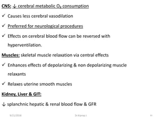 9/21/2018 83
CNS: ↓ cerebral metabolic O₂ consumption
 Causes less cerebral vasodilation
 Preferred for neurological procedures
 Effects on cerebral blood flow can be reversed with
hyperventilation.
Muscles: skeletal muscle relaxation via central effects
 Enhances effects of depolarizing & non depolarizing muscle
relaxants
 Relaxes uterine smooth muscles
Kidney, Liver & GIT:
↓ splanchnic hepatic & renal blood flow & GFR
Dr.Kiprop J.
 