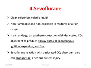 4.Sevoflurane
 Clear, colourless volatile liquid
 Non-flammable and non-explosive in mixtures of air or
oxygen.
 It can undergo an exothermic reaction with desiccated CO₂
absorbent to produce airway burns or spontaneous
ignition, explosion, and fire.
 Sevoflurane reaction with desiccated CO₂ absorbent also
can produce CO → serious patient injury
9/21/2018 84Dr.Kiprop J.
 