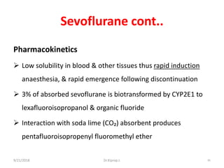 Sevoflurane cont..
Pharmacokinetics
 Low solubility in blood & other tissues thus rapid induction
anaesthesia, & rapid emergence following discontinuation
 3% of absorbed sevoflurane is biotransformed by CYP2E1 to
lexafluoroisopropanol & organic fluoride
 Interaction with soda lime (CO₂) absorbent produces
pentafluoroisopropenyl fluoromethyl ether
9/21/2018 85Dr.Kiprop J.
 