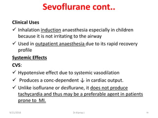 Sevoflurane cont..
Clinical Uses
 Inhalation induction anaesthesia especially in children
because it is not irritating to the airway
 Used in outpatient anaesthesia due to its rapid recovery
profile
Systemic Effects
CVS:
 Hypotensive effect due to systemic vasodilation
 Produces a conc-dependent ↓ in cardiac output.
 Unlike isoflurane or desflurane, it does not produce
tachycardia and thus may be a preferable agent in patients
prone to MI.
9/21/2018 86Dr.Kiprop J.
 