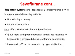 Sevoflurane cont..
Respiratory system: conc- dependant ↓ in tidal volume & ↑ RR
in spontaneously breathing patients.
 Not irritating to airway
 Potent bronchodilator
CNS: effects similar to isoflurane & desflurane.
 ↑ ICP in pts with poor intracranial compliance response to
hypocapnia is preserved during sevoflurane anaesthesia,
 increases in ICP can be prevented by hyperventilation.
9/21/2018 87Dr.Kiprop J.
 