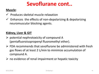 Sevoflurane cont..
Muscle:
 Produces skeletal muscle relaxation
 Enhances the effects of non-depolarizing & depolarizing
neuromuscular blocking agents.
Kidney, Liver & GIT
 potential nephrotoxicity of compound A
(pentafluoroisopropenyl fluoromethyl ether).
 FDA recommends that sevoflurane be administered with fresh
gas flows of at least 2 L/min to minimize accumulation of
compound A.
 no evidence of renal impairment or hepatic toxicity
9/21/2018 88Dr.Kiprop J.
 