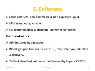 5. Enflurane
 Clear, colorless, non-flammable & non-explosive liquid
 Mild sweet odor, volatile
 Halogenated ether & structural isomer of isoflurane
Pharmacokinetics
 Administered by vaporizing
 Blood: gas partition coefficient (1:8), relatively slow induction
& recovery.
 2-8% of absorbed enflurane metabolized by hepatic CYP2E1
9/21/2018 89Dr.Kiprop J.
 