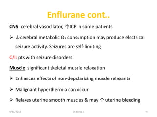 Enflurane cont..
CNS: cerebral vasodilator, ↑ICP in some patients
 ↓cerebral metabolic O₂ consumption may produce electrical
seizure activity. Seizures are self-limiting
C/I: pts with seizure disorders
Muscle: significant skeletal muscle relaxation
 Enhances effects of non-depolarizing muscle relaxants
 Malignant hyperthermia can occur
 Relaxes uterine smooth muscles & may ↑ uterine bleeding.
9/21/2018 92Dr.Kiprop J.
 