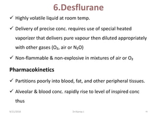 6.Desflurane
 Highly volatile liquid at room temp.
 Delivery of precise conc. requires use of special heated
vaporizer that delivers pure vapour then diluted appropriately
with other gases (O₂, air or N₂O)
 Non-flammable & non-explosive in mixtures of air or O₂
Pharmacokinetics
 Partitions poorly into blood, fat, and other peripheral tissues.
 Alveolar & blood conc. rapidly rise to level of inspired conc
thus
9/21/2018 94Dr.Kiprop J.
 