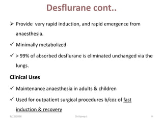 Desflurane cont..
 Provide very rapid induction, and rapid emergence from
anaesthesia.
 Minimally metabolized
 ˃ 99% of absorbed desflurane is eliminated unchanged via the
lungs.
Clinical Uses
 Maintenance anaesthesia in adults & children
 Used for outpatient surgical procedures b/coz of fast
induction & recovery
9/21/2018 95Dr.Kiprop J.
 