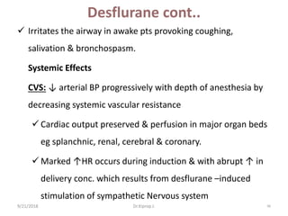 Desflurane cont..
 Irritates the airway in awake pts provoking coughing,
salivation & bronchospasm.
Systemic Effects
CVS: ↓ arterial BP progressively with depth of anesthesia by
decreasing systemic vascular resistance
 Cardiac output preserved & perfusion in major organ beds
eg splanchnic, renal, cerebral & coronary.
 Marked ↑HR occurs during induction & with abrupt ↑ in
delivery conc. which results from desflurane –induced
stimulation of sympathetic Nervous system
9/21/2018 96Dr.Kiprop J.
 