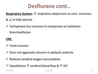 Desflurane cont..
Respiratory System: ↑ respiratory depression as conc. increases
& ↓ in tidal volume
 Tachypnoea less common in comparison to halothane
Bronchodilation
CNS:
 Frank seizures
 Does not aggravate seizures in epileptic patients
 Reduces cerebral oxygen consumption
 Vasodilation ↑ cerebral blood flow & ↑ ICP
9/21/2018 97Dr.Kiprop J.
 