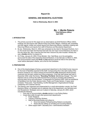 Report On

                       GENERAL AND MUNICIPAL ELECTIONS

                               Held on Wednesday, March 5, 2003




                                                                By: I. Myrtle Palacio
                                                                  Chief Elections Officer
                                                                  April 2003

I. INTRODUCTION

   1. The primary sources for this report are my observations as Chief Elections Officer (CEO),
      briefings and discussions with Officers-Police and Public Officers, meetings with candidates
      and their agents, written and verbal reports from Returning Officers, evaluation meeting with
      Returning Officers and reports from staff of Elections and Boundaries Department.
   2. By law, Wednesday, March 5, 2003 was scheduled as the date for Municipal Elections. As it
      is, this would have been the first time that both City and Town Council Elections are held on
      the very same day. Also it was the first time that a second City was included. Already this
      was a double election to prepare for.
   3. On Friday, January 24, 2003, Prime Minister, Hon. Said Musa, as is his prerogative,
      announced the date of the impending General Elections, to be held also on March 5, 2003.
      This announcement meant that three not two elections would be held on the same day-
      never before attempted in Belize, and a first for the Caribbean.

II. PREPARATION

   4. One of the disadvantages of being a government department is the limited human resource
      for the level of flexibility expected of the Staff. Compounding this is the stark reality of the
      tensions caused by our unique working environment-the only department whose primary
      customers are the past, present and future employers. A two day staff retreat was held in
      December 2002 under the theme: "Rounding The Bend: Maintaining Change". The main
      objective was to continue the staff empowerment process by boosting self-confidence,
      ensuring team focus and enthusiasm, in preparation for Elections 2003. With the assistance
      of facilitators from the Public Service Union, Public and Private Sectors, 5 topics were
      reviewed. These were, Team Building, Conflict Management, Organizational Change,
      Leadership and Customer Service.
   5. The Election was organized and implemented by a small administration namely, the Chief
      Elections Officer, an Assistant who is relatively new to the department, one Secretary and
      one Receptionist. Strategies were put in place on Saturday, January 25, 2003, which
      included the following:
           o Floor plan to accommodate a double election in one Polling Station
           o Coopt other skills through other government departments
                         Public Relations
                         Trainers of Election Workers
                         Staff of Municipal Bodies and others to:
                                   Scout and assess Polling/Counting Stations countrywide
                                   Assist with the setting up of Polling and Counting Stations
                         Other support staff-1 Secretary and 1 Administrative Assistant
 
