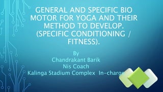 GENERAL AND SPECIFIC BIO
MOTOR FOR YOGA AND THEIR
METHOD TO DEVELOP.
(SPECIFIC CONDITIONING /
FITNESS).
By
Chandrakant Barik
Nis Coach
Kalinga Stadium Complex In-charge
 