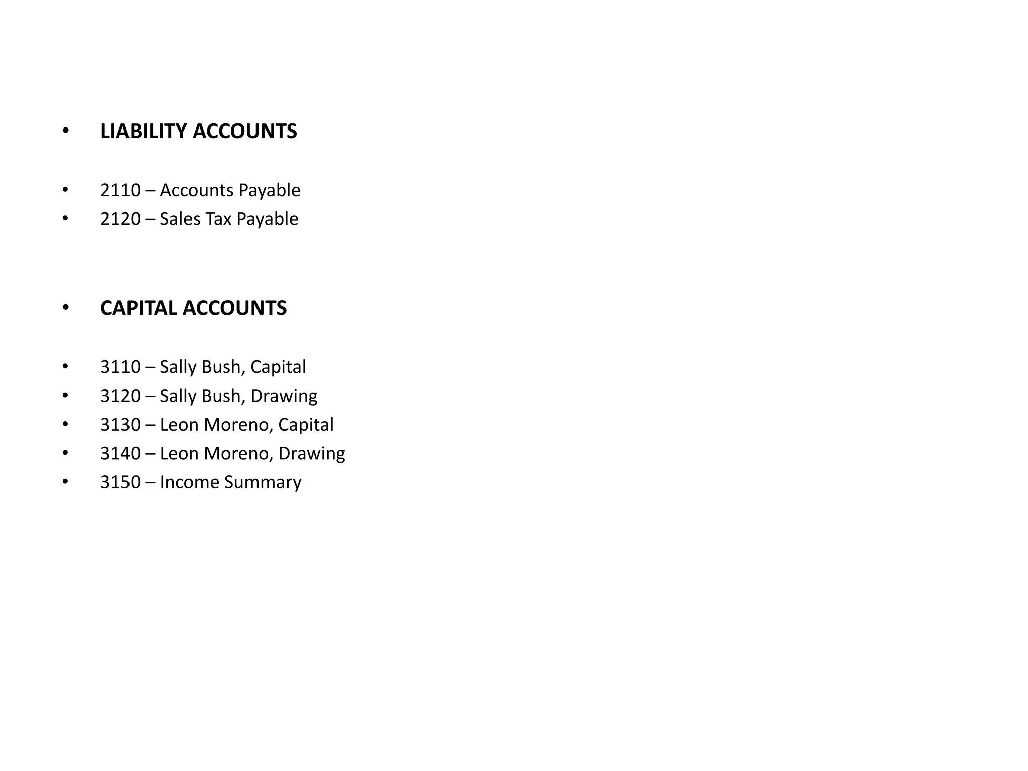 LIABILITY ACCOUNTS2110 – Accounts Payable2120 – Sales Tax PayableCAPITAL ACCOUNTS3110 – Sally Bush, Capital3120 – Sally Bush, Drawing3130 – Leon Moreno, Capital3140 – Leon Moreno, Drawing3150 – Income Summary
