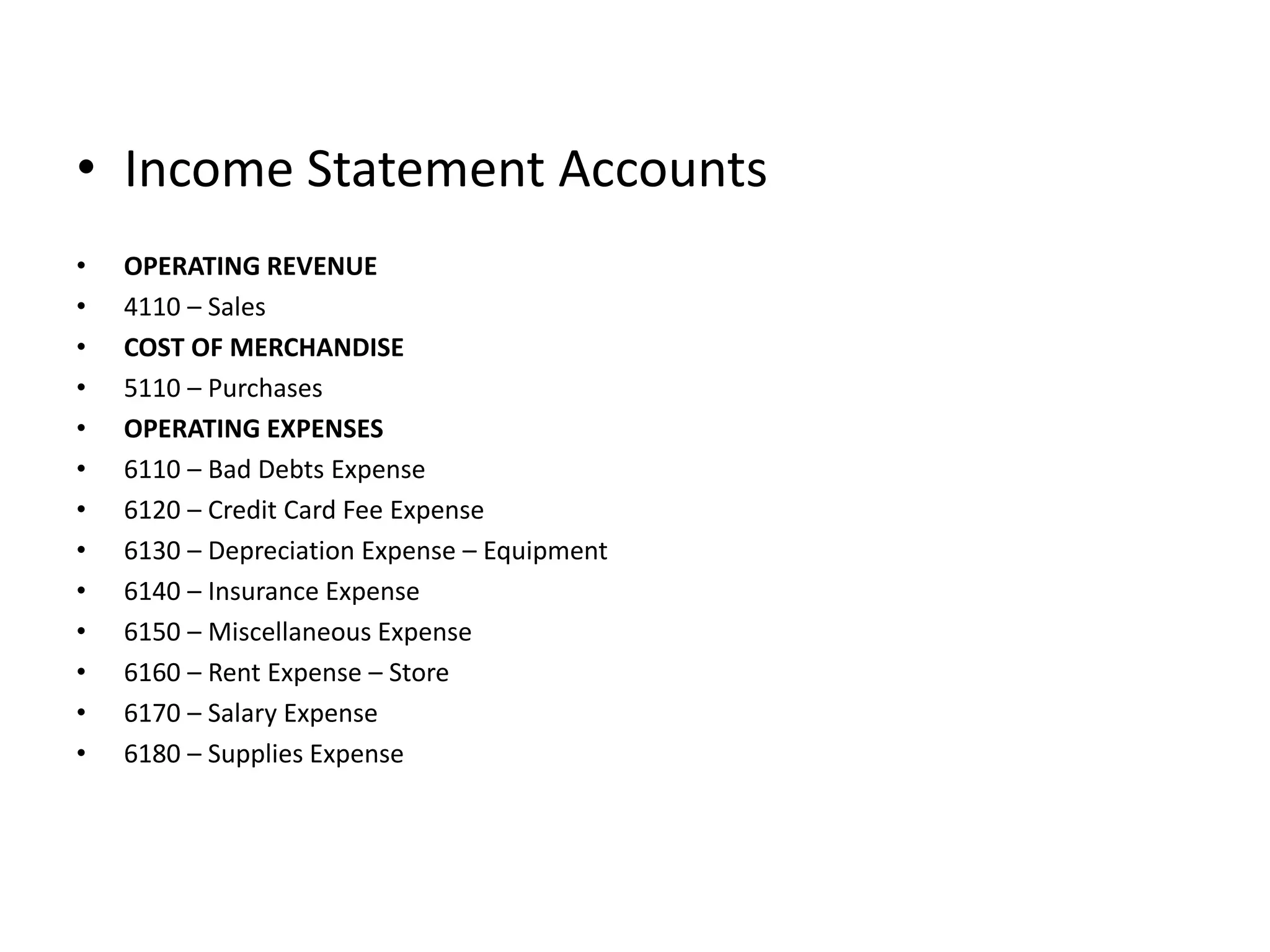 Income Statement AccountsOPERATING REVENUE4110 – SalesCOST OF MERCHANDISE5110 – PurchasesOPERATING EXPENSES6110 – Bad Debts Expense6120 – Credit Card Fee Expense6130 – Depreciation Expense – Equipment6140 – Insurance Expense6150 – Miscellaneous Expense6160 – Rent Expense – Store6170 – Salary Expense6180 – Supplies Expense