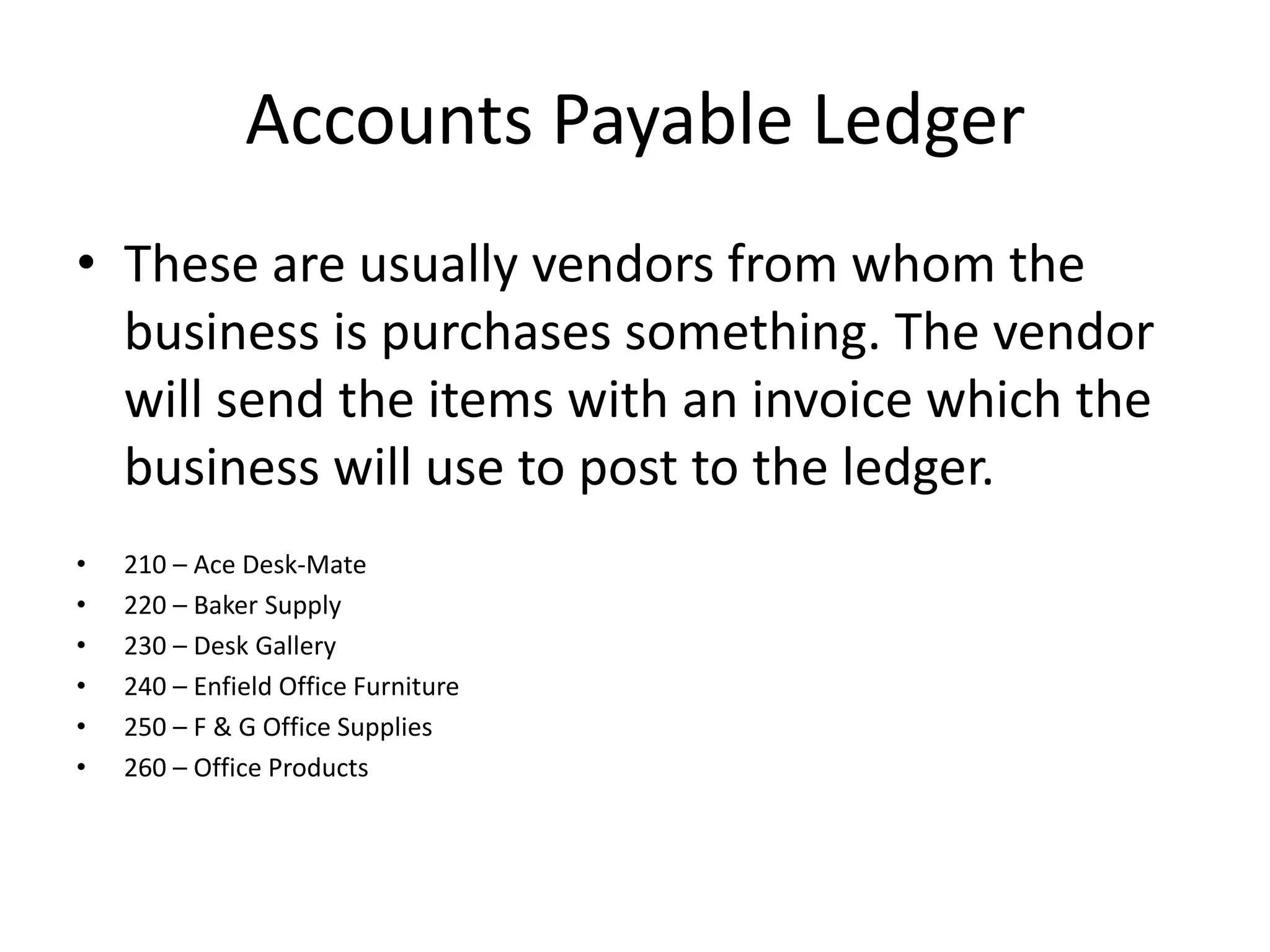 Accounts Payable LedgerThese are usually vendors from whom the business is purchases something. The vendor will send the items with an invoice which the business will use to post to the ledger.210 – Ace Desk-Mate220 – Baker Supply230 – Desk Gallery240 – Enfield Office Furniture250 – F & G Office Supplies260 – Office Products