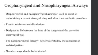 Oropharyngeal and Nasopharyngeal Airways
• Oropharyngeal and nasopharyngeal airways - used to assist in
maintaining a patent airway during and after the anesthetic procedure
• Plastic, rubber or metallic devices
• Designed to lie between the base of the tongue and the posterior
pharyngeal wall
• The nasopharyngeal airway - better tolerated by the conscious or
sedated patient
• Nasal airways should be lubricated
 