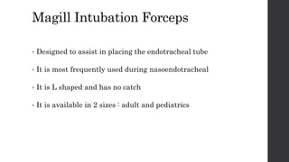 Magill Intubation Forceps
• Designed to assist in placing the endotracheal tube
• It is most frequently used during nasoendotracheal
• It is L shaped and has no catch
• It is available in 2 sizes : adult and pediatrics
 