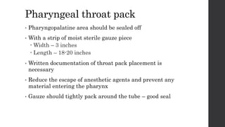 Pharyngeal throat pack
• Pharyngopalatine area should be sealed off
• With a strip of moist sterile gauze piece
 Width – 3 inches
 Length – 18-20 inches
• Written documentation of throat pack placement is
necessary
• Reduce the escape of anesthetic agents and prevent any
material entering the pharynx
• Gauze should tightly pack around the tube – good seal
 