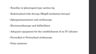 • Tonsillar or pharyngeal type suction tip
• Endotracheal tube forceps (Magill intubation forceps)
• Sphygmomanometer and stethoscope
• Electrocardioscope and defibrillator
• Adequate equipment for the establishment of an IV infusion
• Precordial or Pretracheal stethoscope
• Pulse oximeter
 