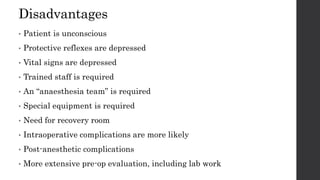 Disadvantages
• Patient is unconscious
• Protective reflexes are depressed
• Vital signs are depressed
• Trained staff is required
• An “anaesthesia team” is required
• Special equipment is required
• Need for recovery room
• Intraoperative complications are more likely
• Post-anesthetic complications
• More extensive pre-op evaluation, including lab work
 