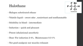 Halothane
• Halogen substituted ethane
• Volatile liquid – sweet odor , nonirritant and nonflammable
• Solubility in blood – intermediate
• Induction – quick and pleasant
• Potent inhalational anesthetic
• Dose: For induction 2-4%, Maintenance 0.5-1%
• Not good analgesic nor muscles relaxant
 