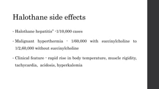 Halothane side effects
• Halothane hepatitis” -1/10,000 cases
• Malignant hyperthermia - 1/60,000 with succinylcholine to
1/2,60,000 without succinylcholine
• Clinical feature - rapid rise in body temperature, muscle rigidity,
tachycardia, acidosis, hyperkalemia
 