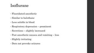 Isoflurane
• Fluoridated anesthetic
• Similar to halothane
• Less soluble in blood
• Respiratory depression – prominent
• Secretions – slightly increased
• Post anesthetic nausea and vomiting – less
• Slightly irritating
• Does not provoke seizures
 