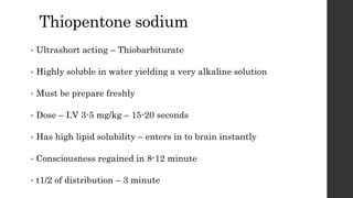Thiopentone sodium
• Ultrashort acting – Thiobarbiturate
• Highly soluble in water yielding a very alkaline solution
• Must be prepare freshly
• Dose – I.V 3-5 mg/kg – 15-20 seconds
• Has high lipid solubility – enters in to brain instantly
• Consciousness regained in 8-12 minute
• t1/2 of distribution – 3 minute
 