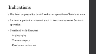 Indications
• Has been employed for dental and other operation of head and neck
• Asthmatic patient who do not want to lose consciousness for short
operation
• Combined with diazepam
 Angiography
 Trauma surgery
 Cardiac catherization
 