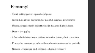 Fentanyl
• Short acting potent opioid analgesic
• Given I.V. at the beginning of painful surgical procedures
• Used as supplement anesthetics in balanced anesthesia
• Dose – 2-4 µg/kg
• After administration – patient remains drowsy but conscious
• Pt may be encourage to breath and assistance may be provide
• Nausea , vomiting and etching – during recovery
 