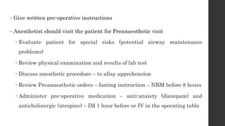 • Give written pre-operative instructions
• Anesthetist should visit the patient for Preanaesthetic visit
 Evaluate patient for special risks (potential airway maintenance
problems)
 Review physical examination and results of lab test
 Discuss anesthetic procedure – to allay apprehension
 Review Preanaesthetic orders – fasting instruction – NBM before 8 hours
 Administer pre-operative medication – anti-anxiety (diazepam) and
anticholinergic (atropine) – IM 1 hour before or IV in the operating table
 