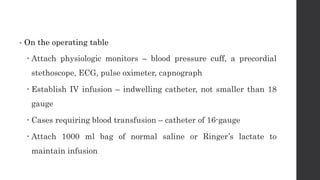 • On the operating table
 Attach physiologic monitors – blood pressure cuff, a precordial
stethoscope, ECG, pulse oximeter, capnograph
 Establish IV infusion – indwelling catheter, not smaller than 18
gauge
 Cases requiring blood transfusion – catheter of 16-gauge
 Attach 1000 ml bag of normal saline or Ringer’s lactate to
maintain infusion
 