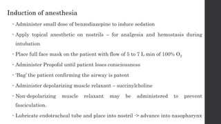 Induction of anesthesia
 Administer small dose of benzodiazepine to induce sedation
 Apply topical anesthetic on nostrils – for analgesia and hemostasis during
intubation
 Place full face mask on the patient with flow of 5 to 7 L min of 100% O2
 Administer Propofol until patient loses consciousness
 ‘Bag’ the patient confirming the airway is patent
 Administer depolarizing muscle relaxant – succinylcholine
 Non-depolarizing muscle relaxant may be administered to prevent
fasciculation.
 Lubricate endotracheal tube and place into nostril -> advance into nasopharynx
 