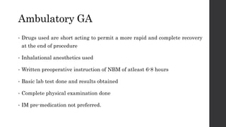 Ambulatory GA
• Drugs used are short acting to permit a more rapid and complete recovery
at the end of procedure
• Inhalational anesthetics used
• Written preoperative instruction of NBM of atleast 6-8 hours
• Basic lab test done and results obtained
• Complete physical examination done
• IM pre-medication not preferred.
 