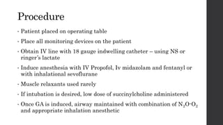 Procedure
• Patient placed on operating table
• Place all monitoring devices on the patient
• Obtain IV line with 18 gauge indwelling catheter – using NS or
ringer’s lactate
• Induce anesthesia with IV Propofol, Iv midazolam and fentanyl or
with inhalational sevoflurane
• Muscle relaxants used rarely
• If intubation is desired, low dose of succinylcholine administered
• Once GA is induced, airway maintained with combination of N2O-O2
and appropriate inhalation anesthetic
 