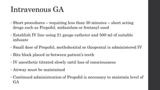 Intravenous GA
• Short procedures – requiring less than 30 minutes – short acting
drugs such as Propofol, midazolam or fentanyl used
• Establish IV line using 21 gauge catheter and 500-ml of suitable
infusate
• Small dose of Propofol, methohexital or thiopental is administered IV
• Bite block placed in-between patient’s teeth
• IV anesthetic titrated slowly until loss of consciousness
• Airway must be maintained
• Continued administration of Propofol is necessary to maintain level of
GA
 