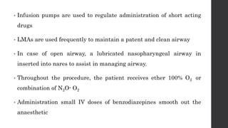 • Infusion pumps are used to regulate administration of short acting
drugs
• LMAs are used frequently to maintain a patent and clean airway
• In case of open airway, a lubricated nasopharyngeal airway in
inserted into nares to assist in managing airway.
• Throughout the procedure, the patient receives ether 100% O2 or
combination of N2O- O2
• Administration small IV doses of benzodiazepines smooth out the
anaesthetic
 