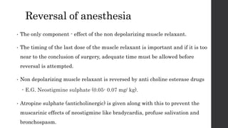 Reversal of anesthesia
• The only component - effect of the non depolarizing muscle relaxant.
• The timing of the last dose of the muscle relaxant is important and if it is too
near to the conclusion of surgery, adequate time must be allowed before
reversal is attempted.
• Non depolarizing muscle relaxant is reversed by anti choline esterase drugs
 E.G. Neostigmine sulphate (0.05- 0.07 mg/ kg).
• Atropine sulphate (anticholinergic) is given along with this to prevent the
muscarinic effects of neostigmine like bradycardia, profuse salivation and
bronchospasm.
 