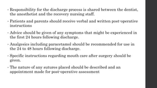 • Responsibility for the discharge process is shared between the dentist,
the anesthetist and the recovery nursing staff.
• Patients and parents should receive verbal and written post-operative
instructions
• Advice should be given of any symptoms that might be experienced in
the first 24 hours following discharge.
• Analgesics including paracetamol should be recommended for use in
the 24 to 48 hours following discharge.
• Specific instructions regarding mouth care after surgery should be
given.
• The nature of any sutures placed should be described and an
appointment made for post-operative assessment
 