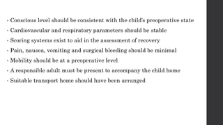 • Conscious level should be consistent with the child’s preoperative state
• Cardiovascular and respiratory parameters should be stable
• Scoring systems exist to aid in the assessment of recovery
• Pain, nausea, vomiting and surgical bleeding should be minimal
• Mobility should be at a preoperative level
• A responsible adult must be present to accompany the child home
• Suitable transport home should have been arranged
 