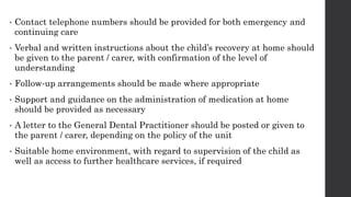 • Contact telephone numbers should be provided for both emergency and
continuing care
• Verbal and written instructions about the child’s recovery at home should
be given to the parent / carer, with confirmation of the level of
understanding
• Follow‐up arrangements should be made where appropriate
• Support and guidance on the administration of medication at home
should be provided as necessary
• A letter to the General Dental Practitioner should be posted or given to
the parent / carer, depending on the policy of the unit
• Suitable home environment, with regard to supervision of the child as
well as access to further healthcare services, if required
 