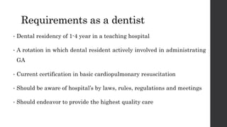 Requirements as a dentist
• Dental residency of 1-4 year in a teaching hospital
• A rotation in which dental resident actively involved in administrating
GA
• Current certification in basic cardiopulmonary resuscitation
• Should be aware of hospital’s by laws, rules, regulations and meetings
• Should endeavor to provide the highest quality care
 