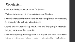 Conclusion
• Preanaesthetic evaluation – vital for success!
• Vigilant monitoring – prevent untoward complications
• Whichever method of induction or intubation is planned problems may
be encountered which will alter strategy.
• A good and sound knowledge about C.P.R and Emergency Medicine is
not only invaluable but essential
• A multidisciplinary team approach of a surgeon and anesthetist must
utilize well tried and tested protocols to minimize the complications
 