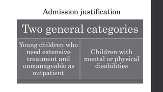 Two general categories
Young children who
need extensive
treatment and
unmanageable as
outpatient
Children with
mental or physical
disabilities
Admission justification
 