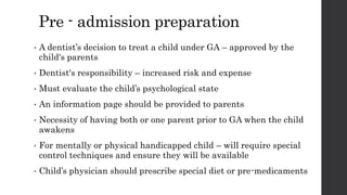 Pre - admission preparation
• A dentist’s decision to treat a child under GA – approved by the
child's parents
• Dentist's responsibility – increased risk and expense
• Must evaluate the child’s psychological state
• An information page should be provided to parents
• Necessity of having both or one parent prior to GA when the child
awakens
• For mentally or physical handicapped child – will require special
control techniques and ensure they will be available
• Child’s physician should prescribe special diet or pre-medicaments
 