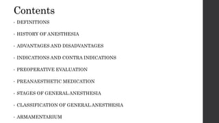 Contents
• DEFINITIONS
• HISTORY OF ANESTHESIA
• ADVANTAGES AND DISADVANTAGES
• INDICATIONS AND CONTRA INDICATIONS
• PREOPERATIVE EVALUATION
• PREANAESTHETIC MEDICATION
• STAGES OF GENERAL ANESTHESIA
• CLASSIFICATION OF GENERAL ANESTHESIA
• ARMAMENTARIUM
 