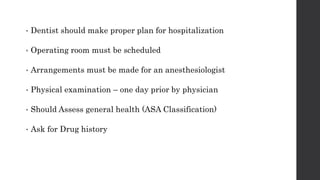 • Dentist should make proper plan for hospitalization
• Operating room must be scheduled
• Arrangements must be made for an anesthesiologist
• Physical examination – one day prior by physician
• Should Assess general health (ASA Classification)
• Ask for Drug history
 