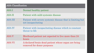 ASA Classification
ASA I Normal healthy patient
ASA II Patient with mild systemic disease
ASA III Patient with severe systemic disease that is limiting but
not incapacitating
ASA IV Patient with incapacitating disease which is constant
threat to life
ASA V Moribund patient not expected to live more than 24
hours
ASA VI A declared brain dead patient whose organ are being
removed for donor purposes
 
