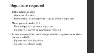 Signature required
• If the patient is adult
 signature of patient
 If the patient is incompetent – the guardian’s signature
• Minor patient (under 18 )
 If emancipated – patient’s signature
 Signature of parent or guardian is required
• In an emergency/life threatening situation - signatures as above
are not available……
 Signature of two physician
 Signature of closest adult
 
