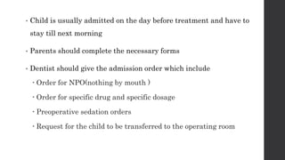 • Child is usually admitted on the day before treatment and have to
stay till next morning
• Parents should complete the necessary forms
• Dentist should give the admission order which include
 Order for NPO(nothing by mouth )
 Order for specific drug and specific dosage
 Preoperative sedation orders
 Request for the child to be transferred to the operating room
 